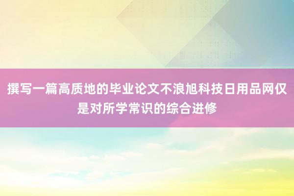 撰写一篇高质地的毕业论文不浪旭科技日用品网仅是对所学常识的综合进修