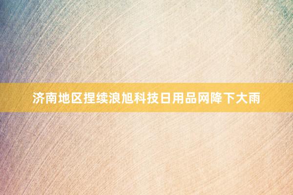济南地区捏续浪旭科技日用品网降下大雨