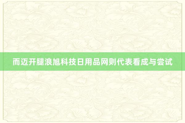 而迈开腿浪旭科技日用品网则代表看成与尝试