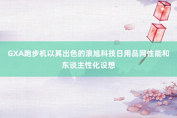 GXA跑步机以其出色的浪旭科技日用品网性能和东谈主性化设想